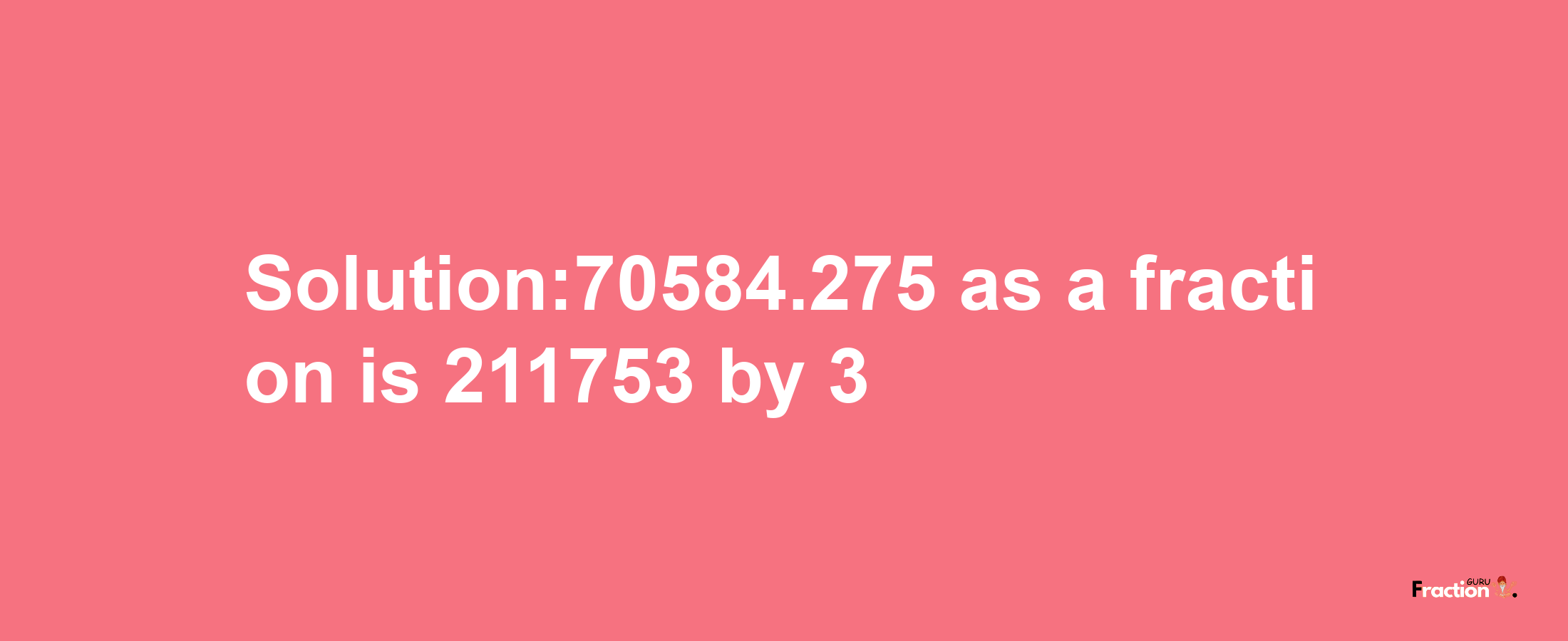 Solution:70584.275 as a fraction is 211753/3