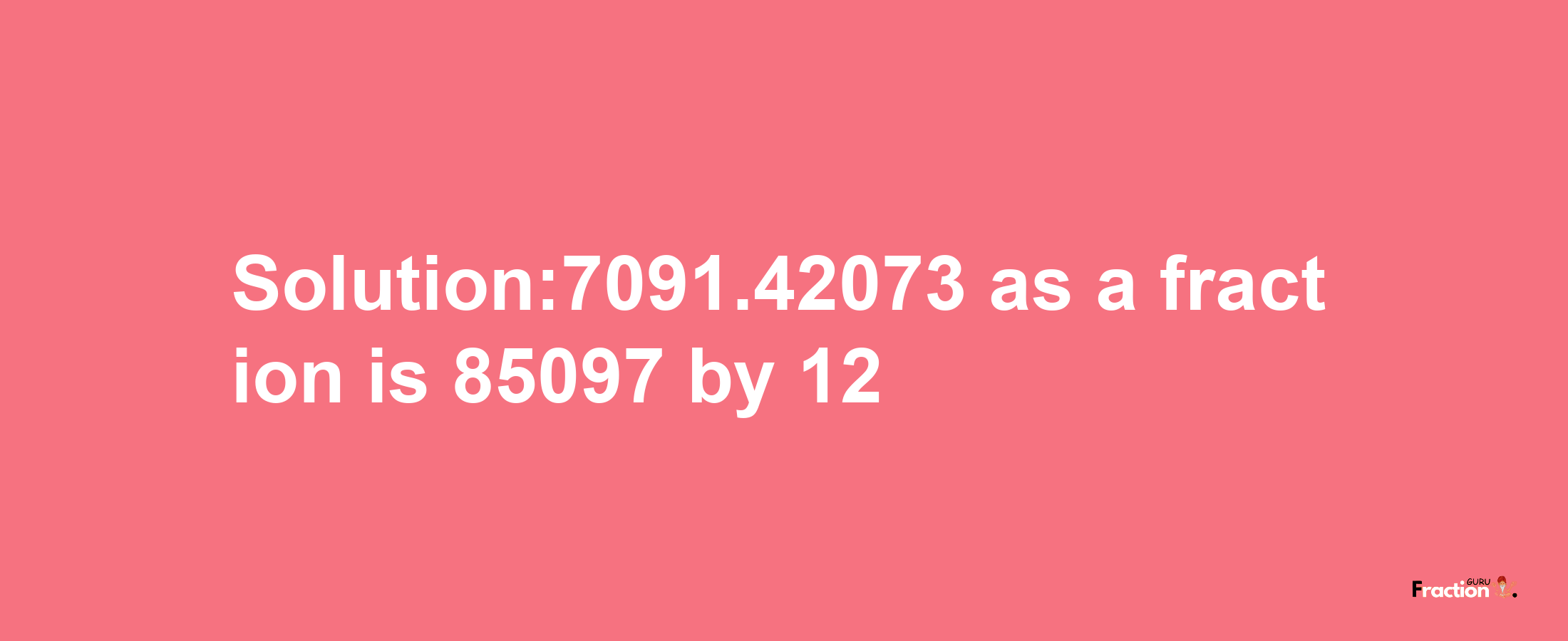 Solution:7091.42073 as a fraction is 85097/12