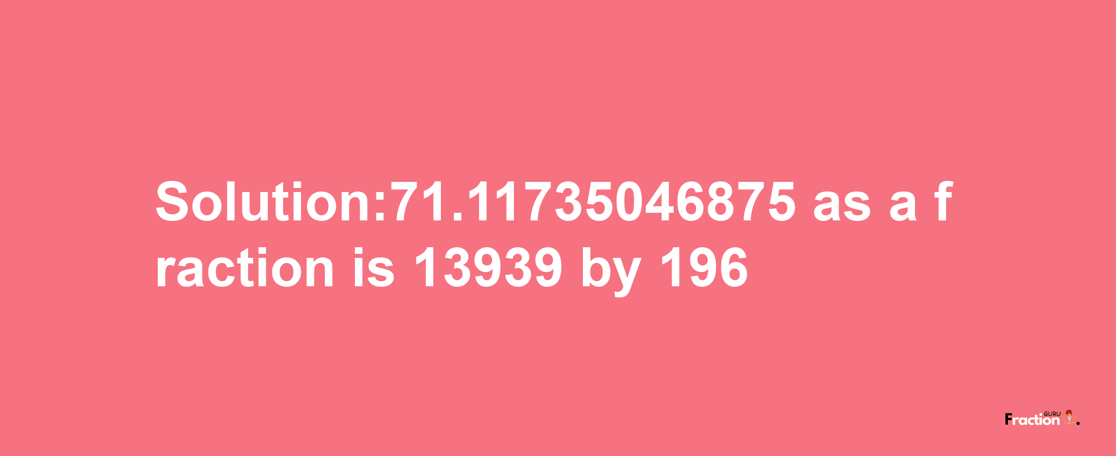 Solution:71.11735046875 as a fraction is 13939/196