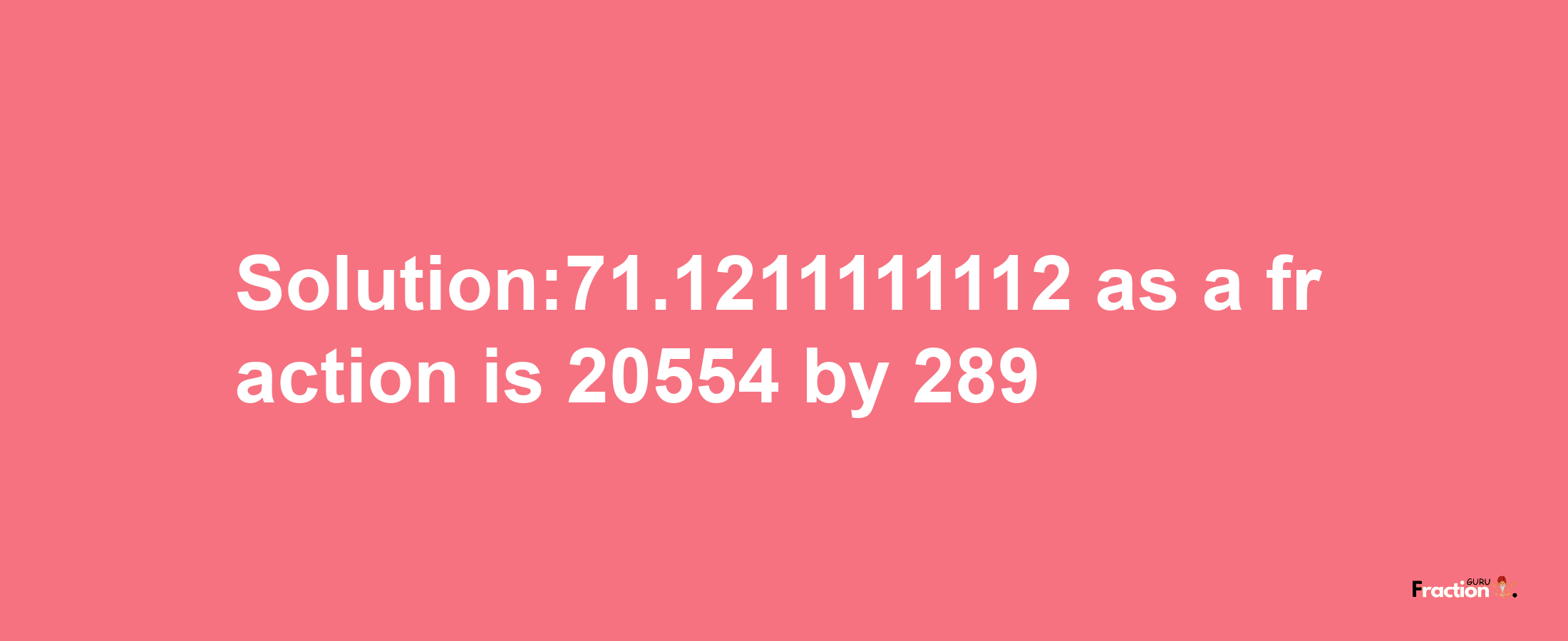 Solution:71.1211111112 as a fraction is 20554/289