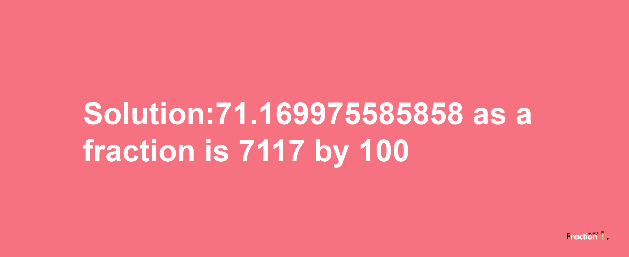 Solution:71.169975585858 as a fraction is 7117/100