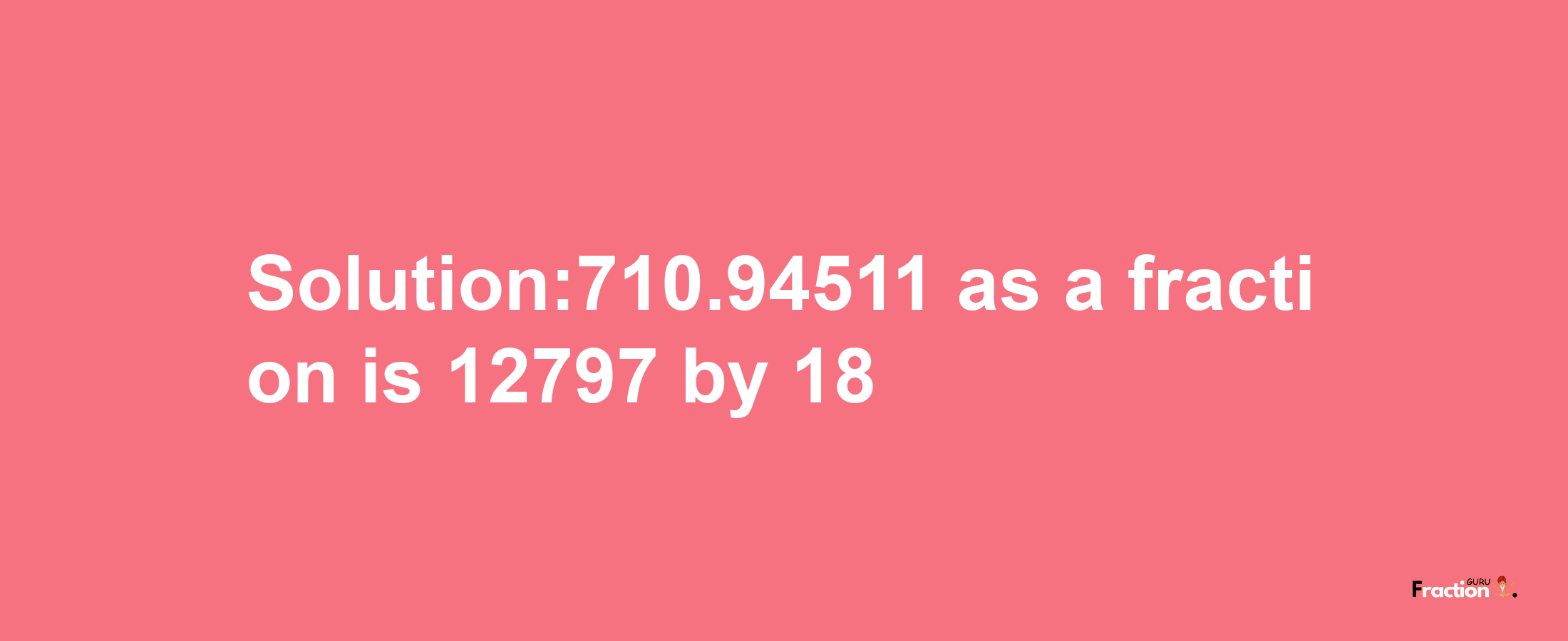 Solution:710.94511 as a fraction is 12797/18