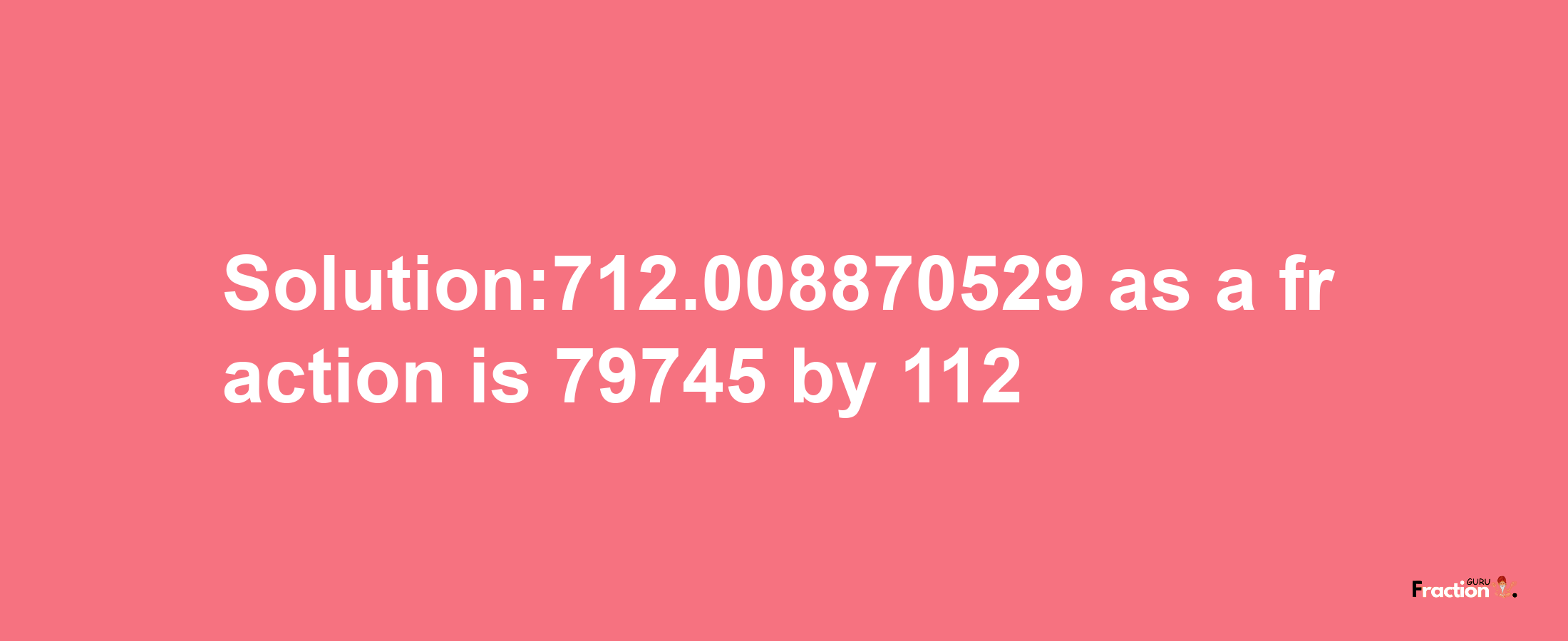 Solution:712.008870529 as a fraction is 79745/112