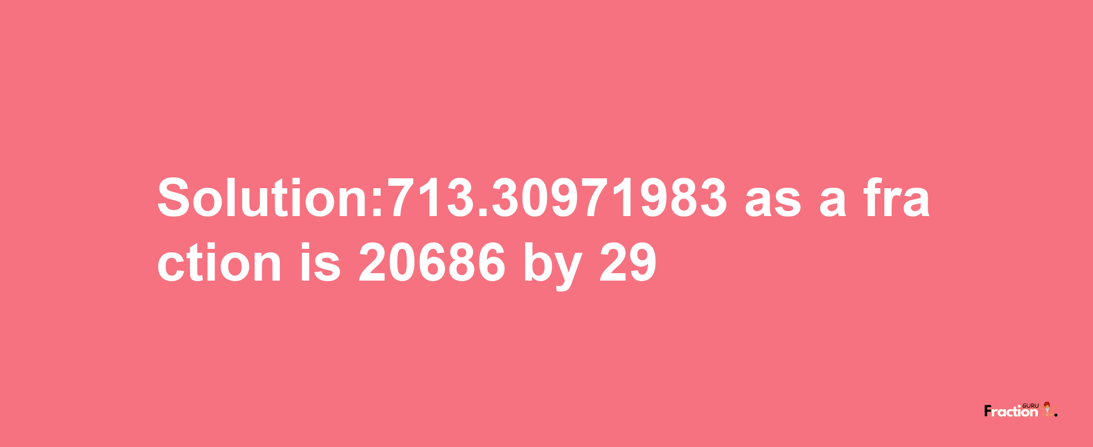 Solution:713.30971983 as a fraction is 20686/29