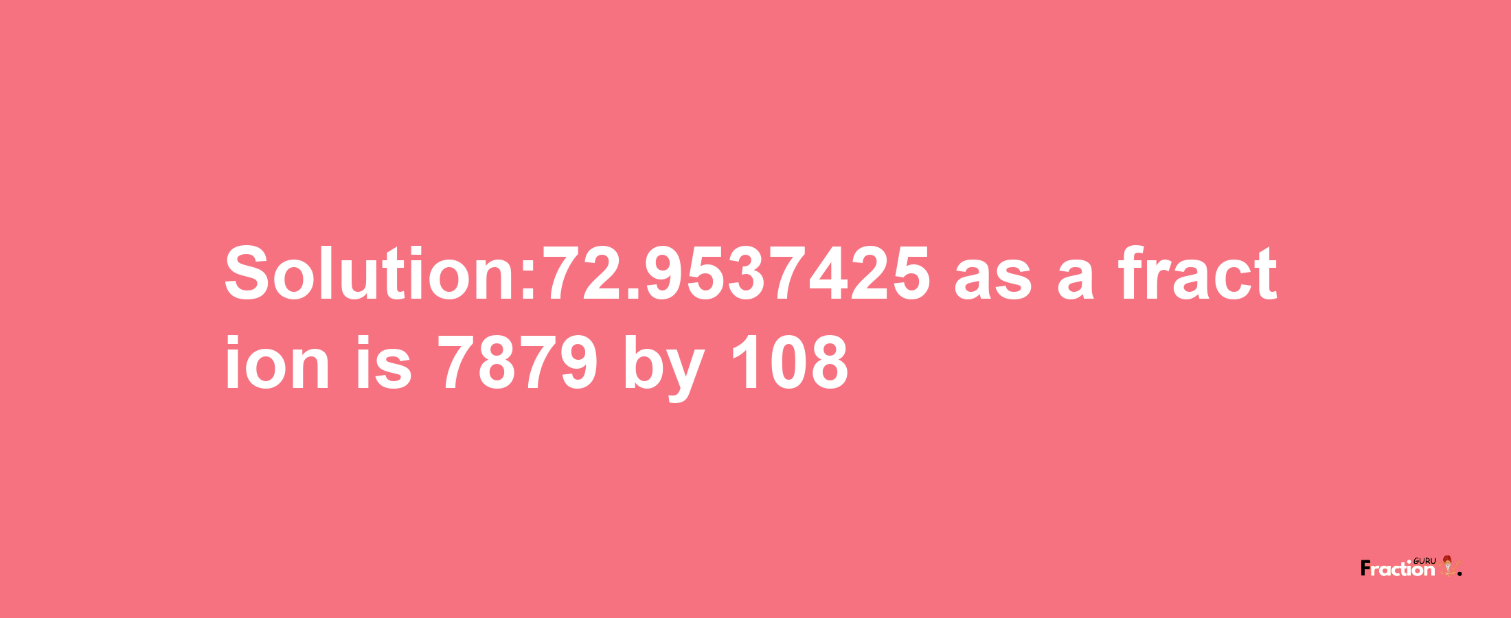 Solution:72.9537425 as a fraction is 7879/108