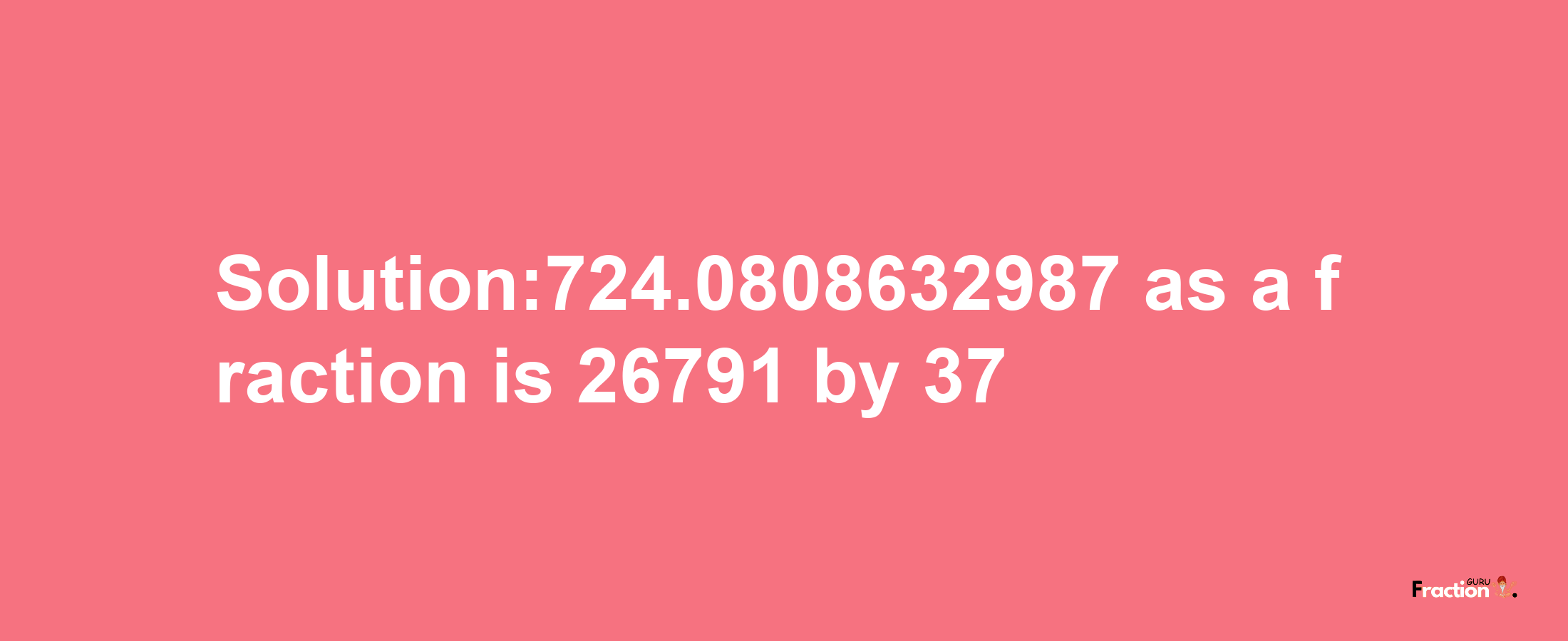 Solution:724.0808632987 as a fraction is 26791/37