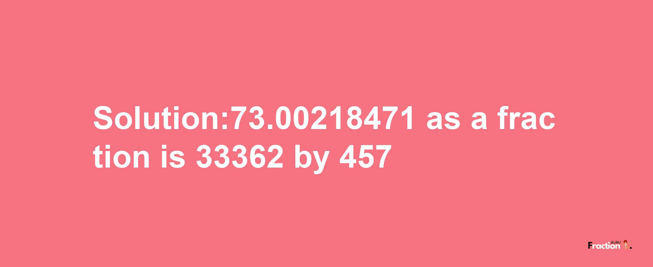 Solution:73.00218471 as a fraction is 33362/457