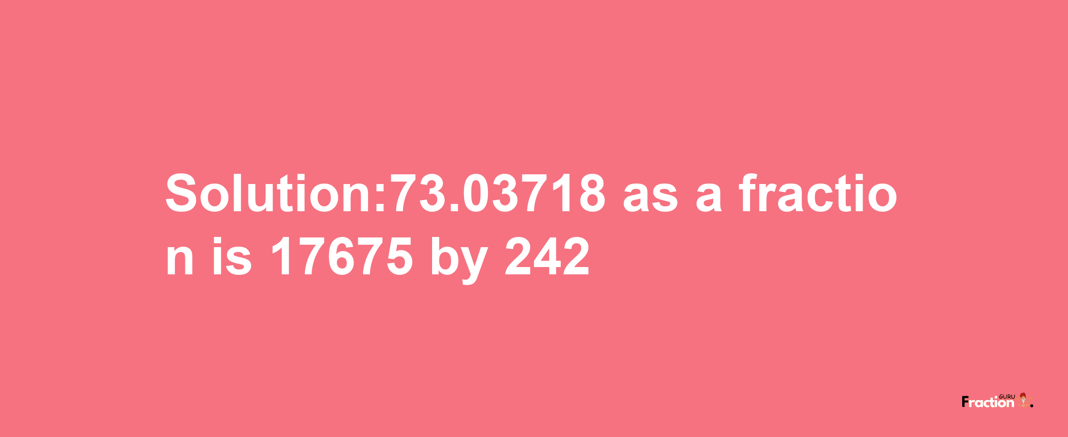 Solution:73.03718 as a fraction is 17675/242