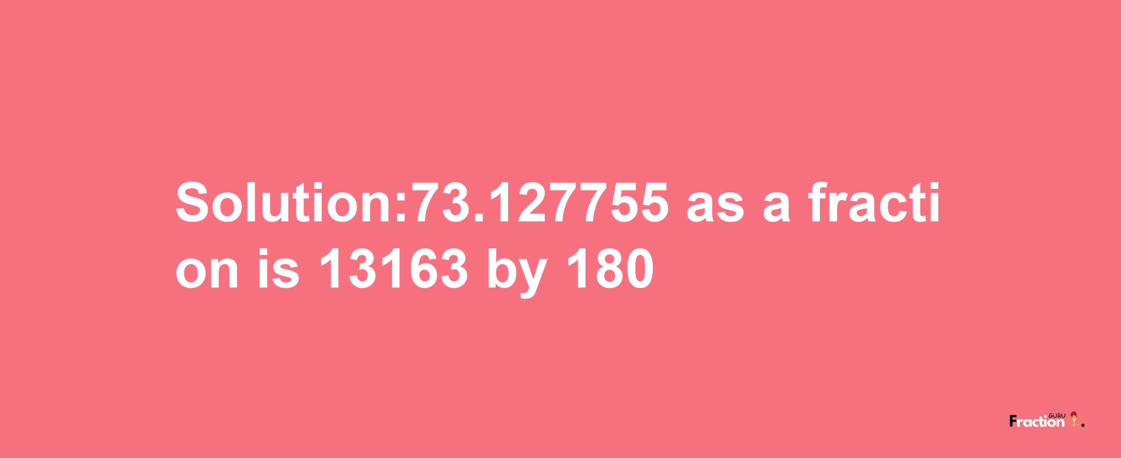 Solution:73.127755 as a fraction is 13163/180