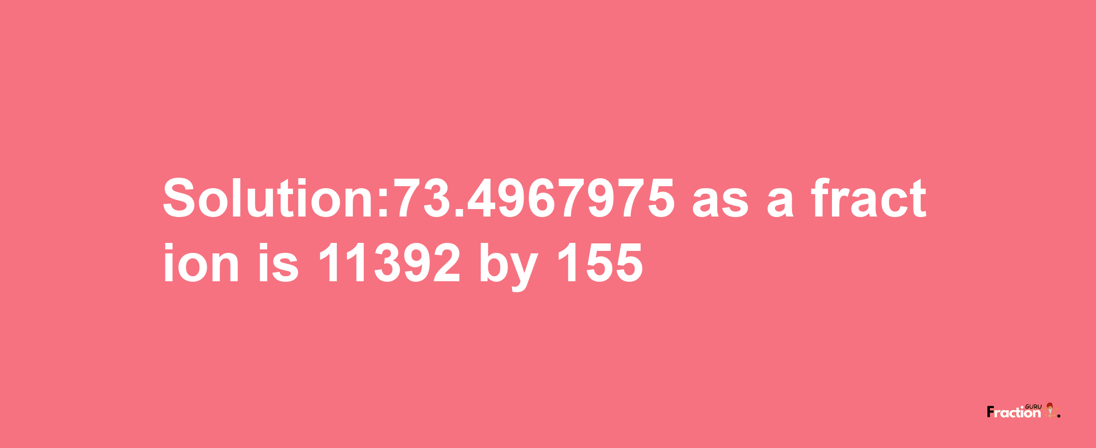 Solution:73.4967975 as a fraction is 11392/155