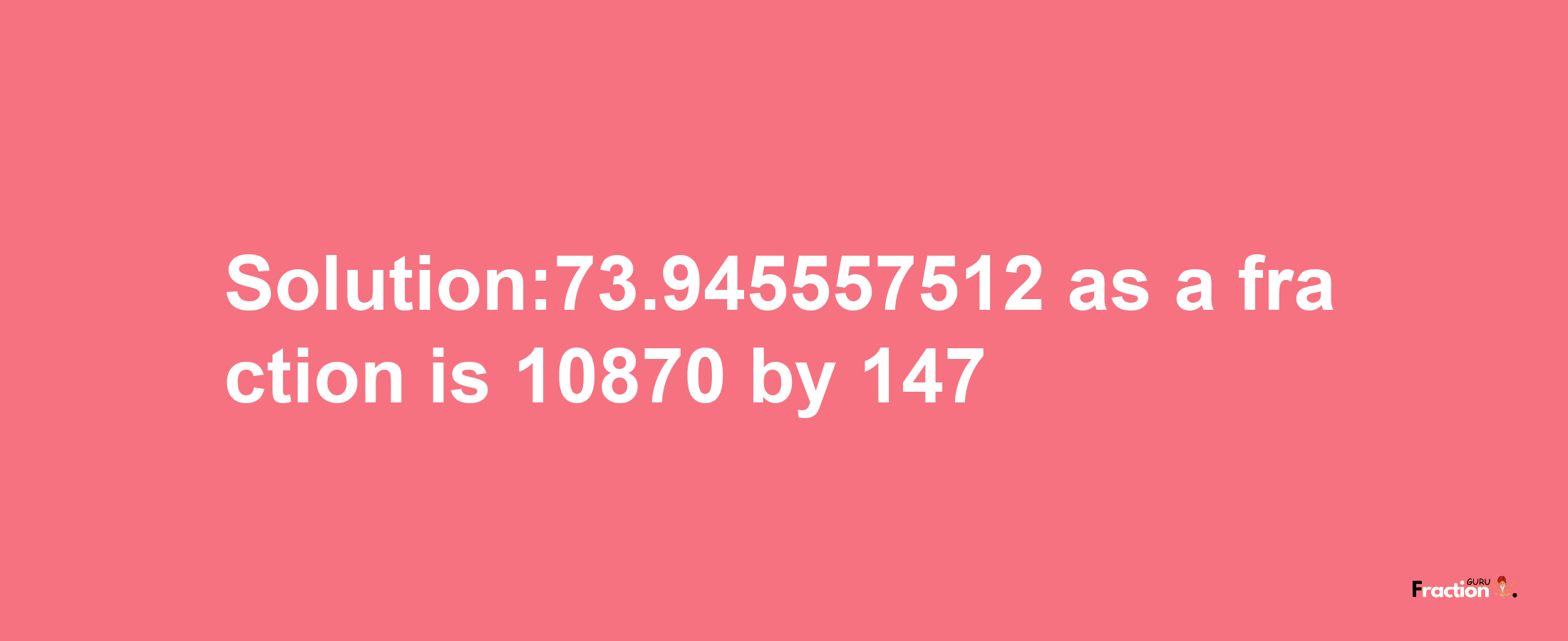 Solution:73.945557512 as a fraction is 10870/147