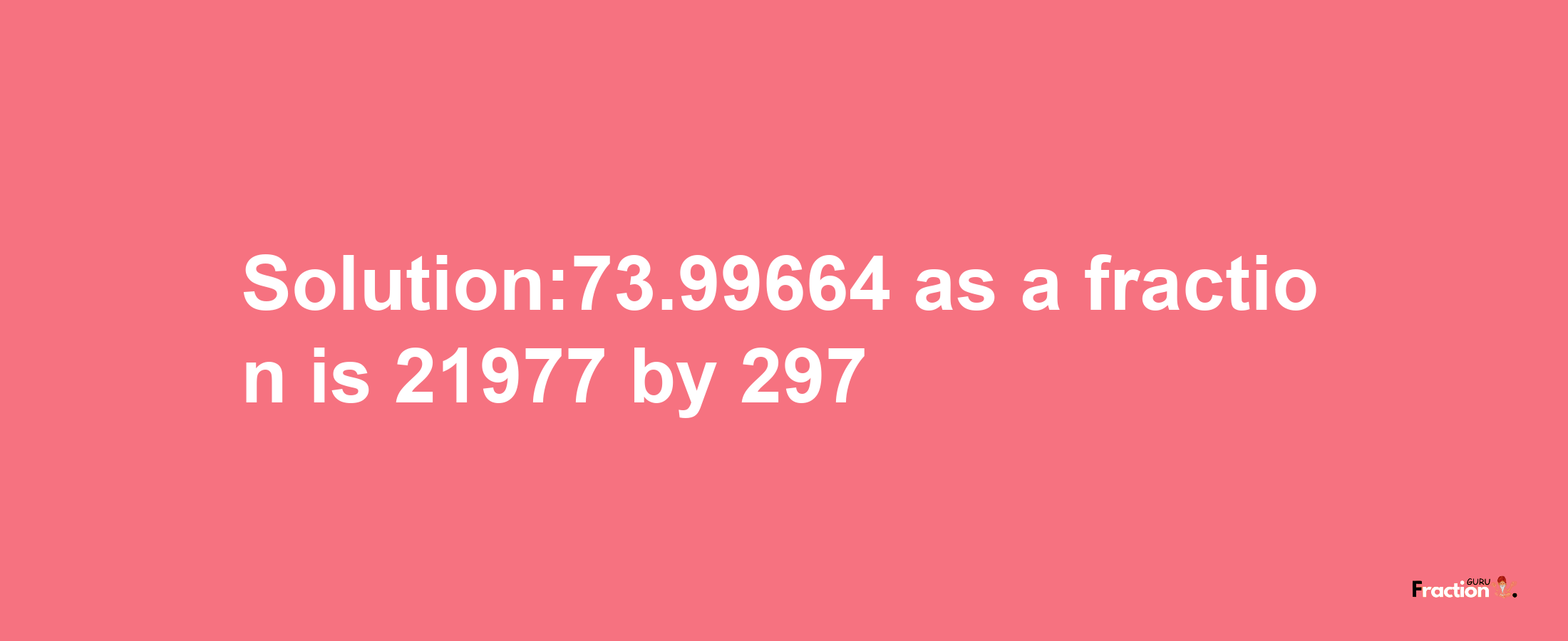 Solution:73.99664 as a fraction is 21977/297