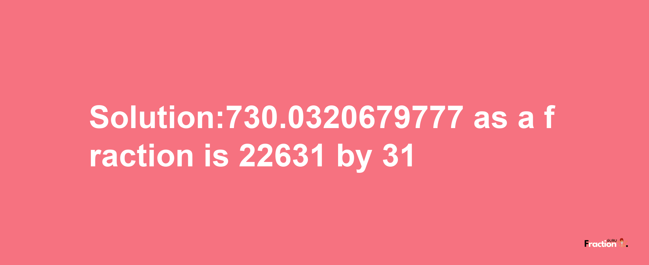 Solution:730.0320679777 as a fraction is 22631/31