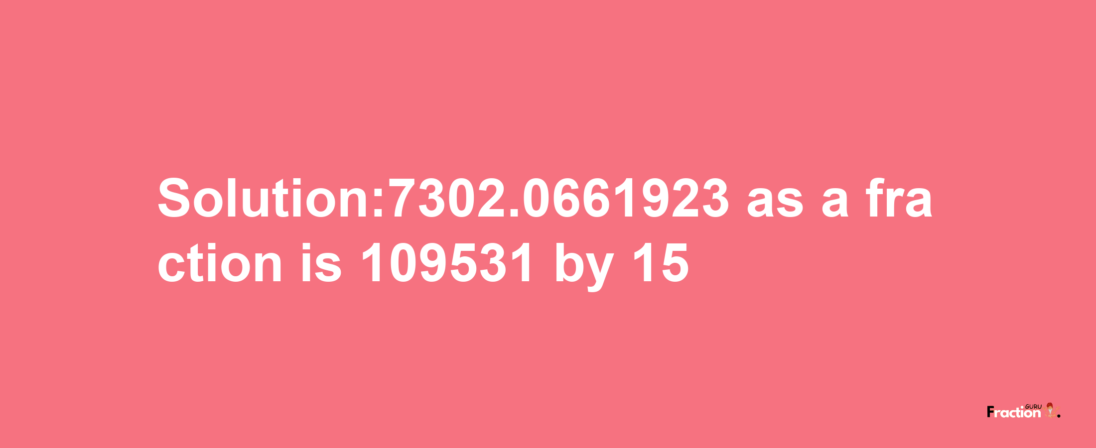 Solution:7302.0661923 as a fraction is 109531/15