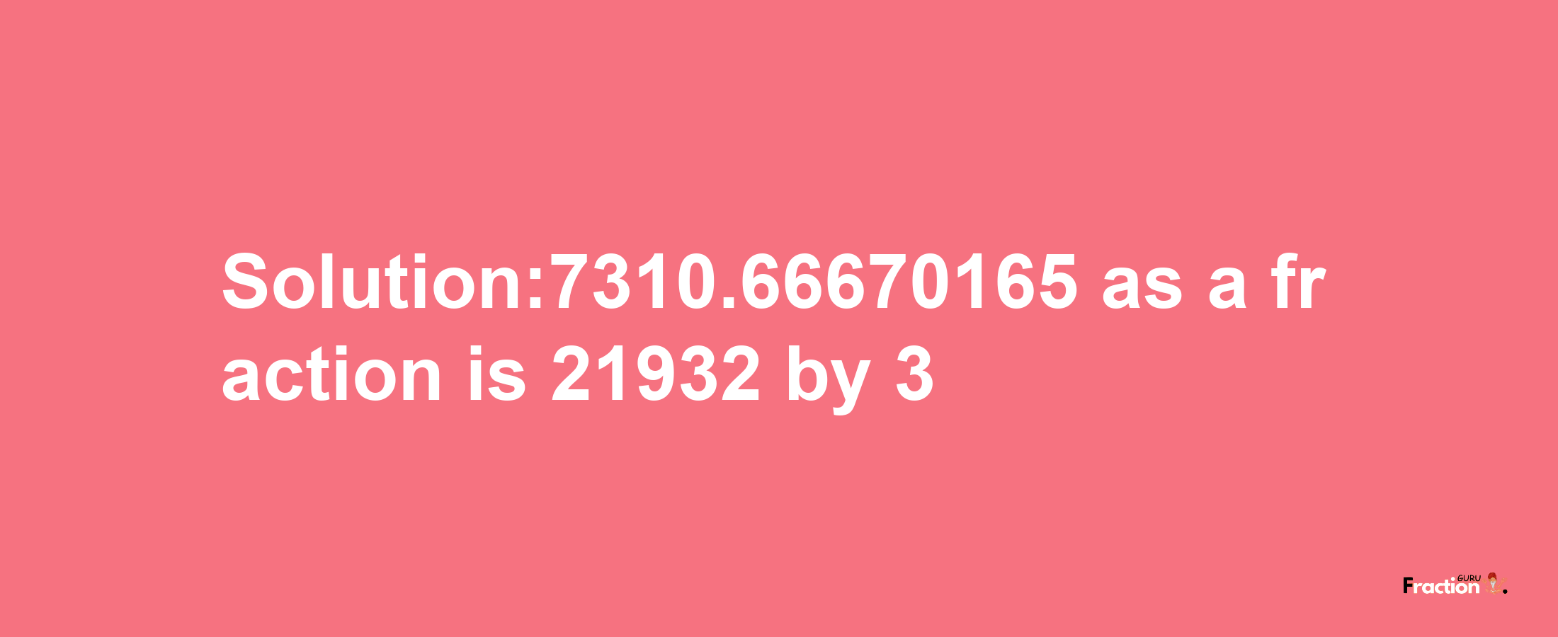 Solution:7310.66670165 as a fraction is 21932/3