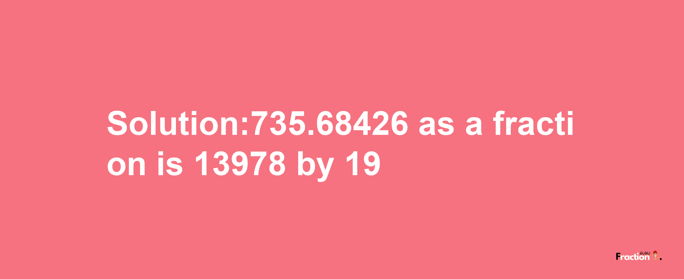 Solution:735.68426 as a fraction is 13978/19