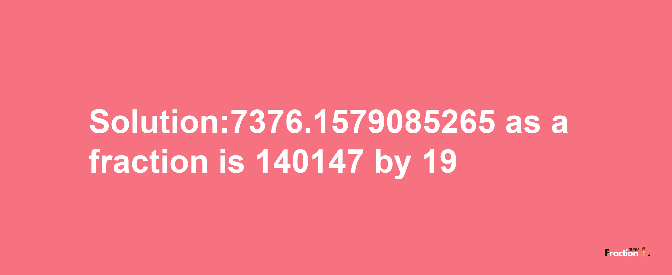 Solution:7376.1579085265 as a fraction is 140147/19