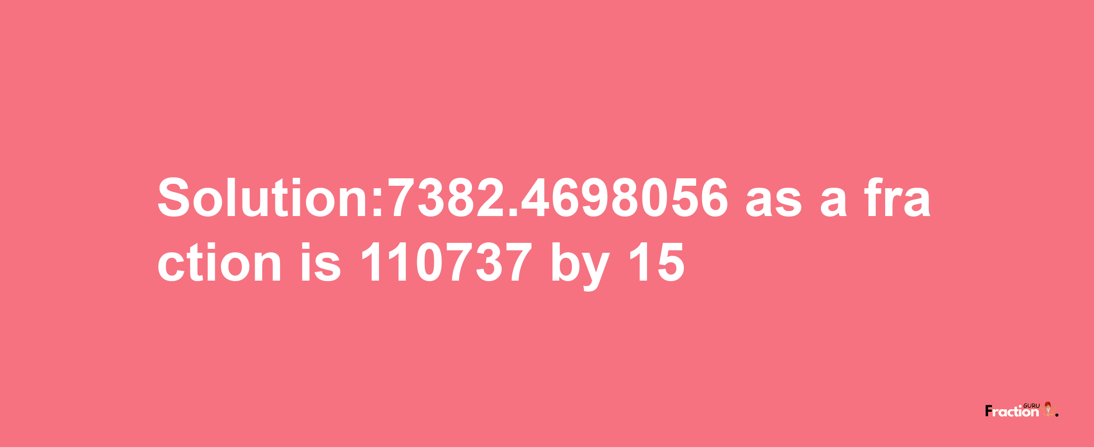 Solution:7382.4698056 as a fraction is 110737/15