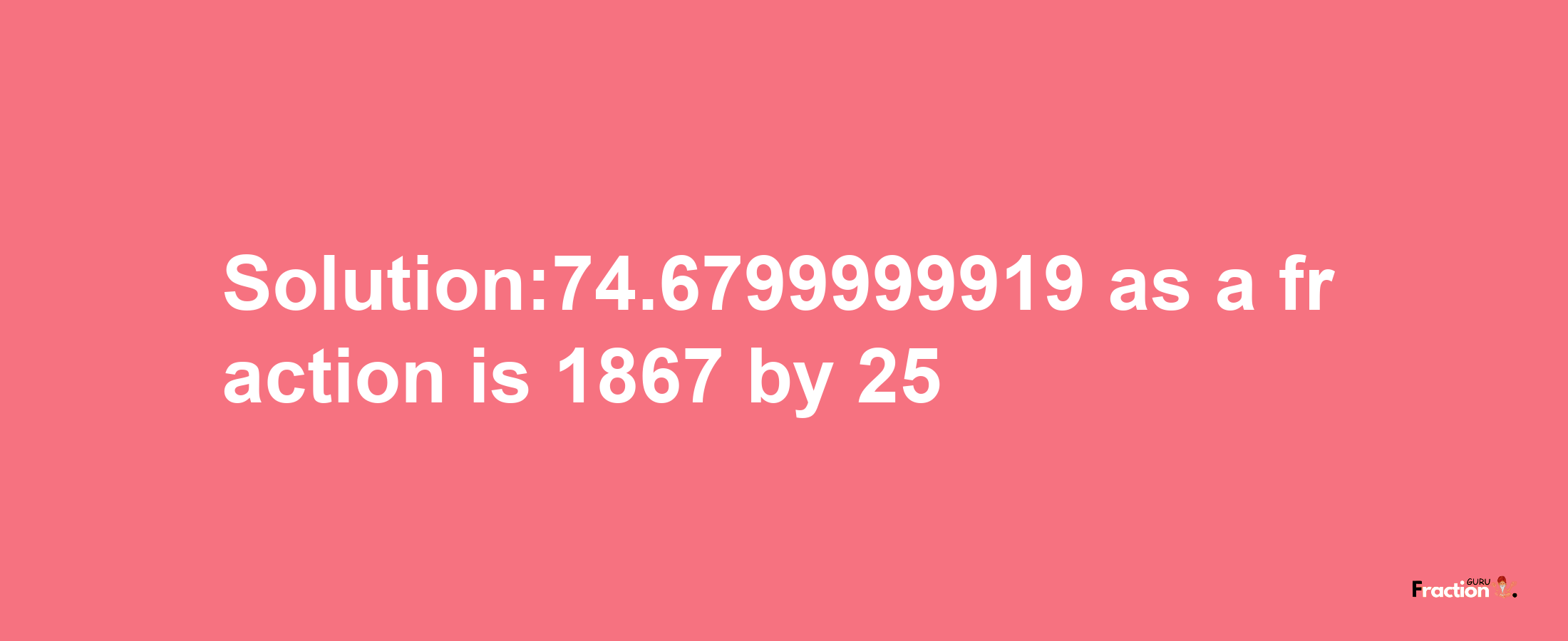 Solution:74.6799999919 as a fraction is 1867/25