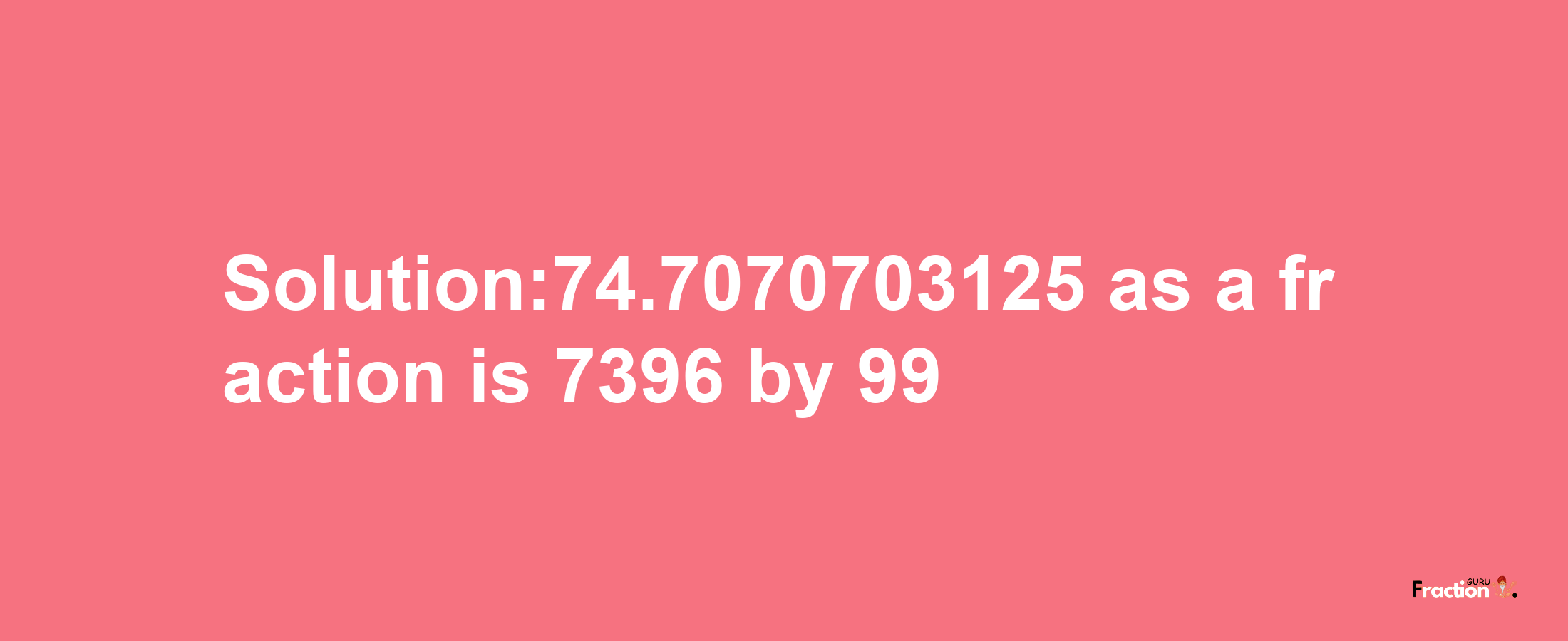 Solution:74.7070703125 as a fraction is 7396/99