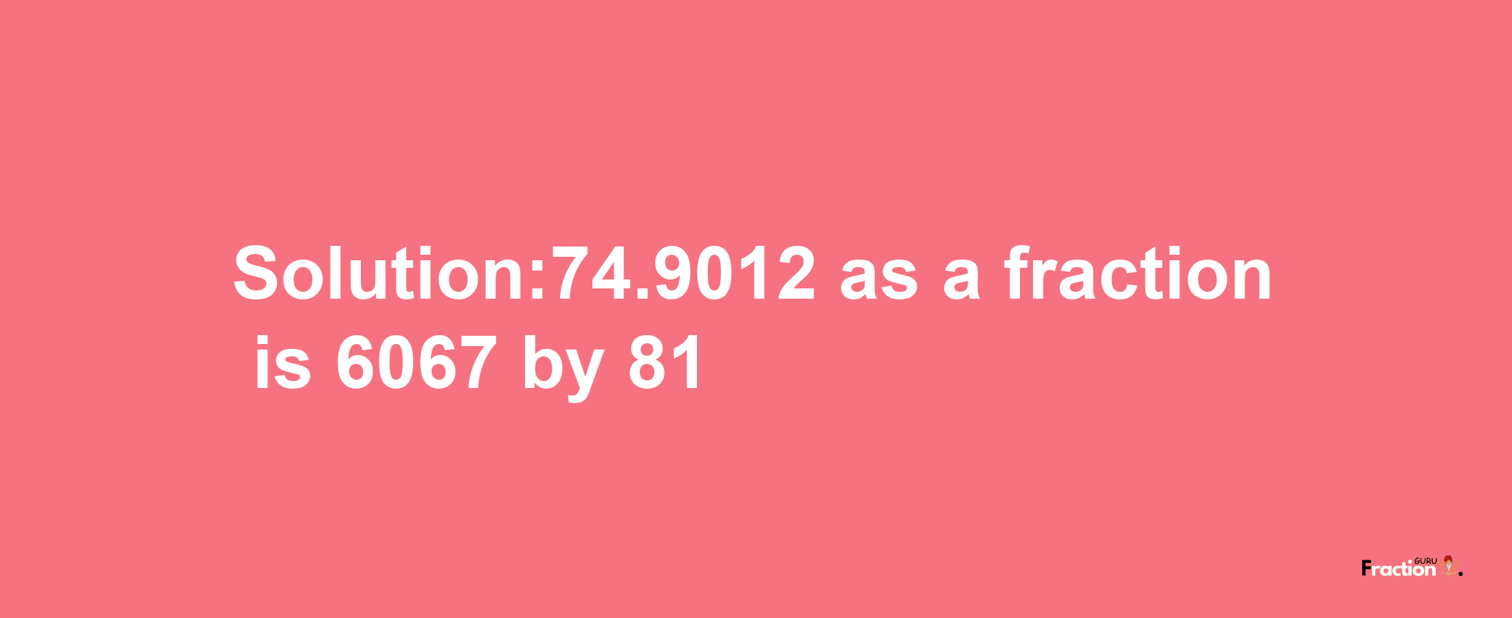 Solution:74.9012 as a fraction is 6067/81