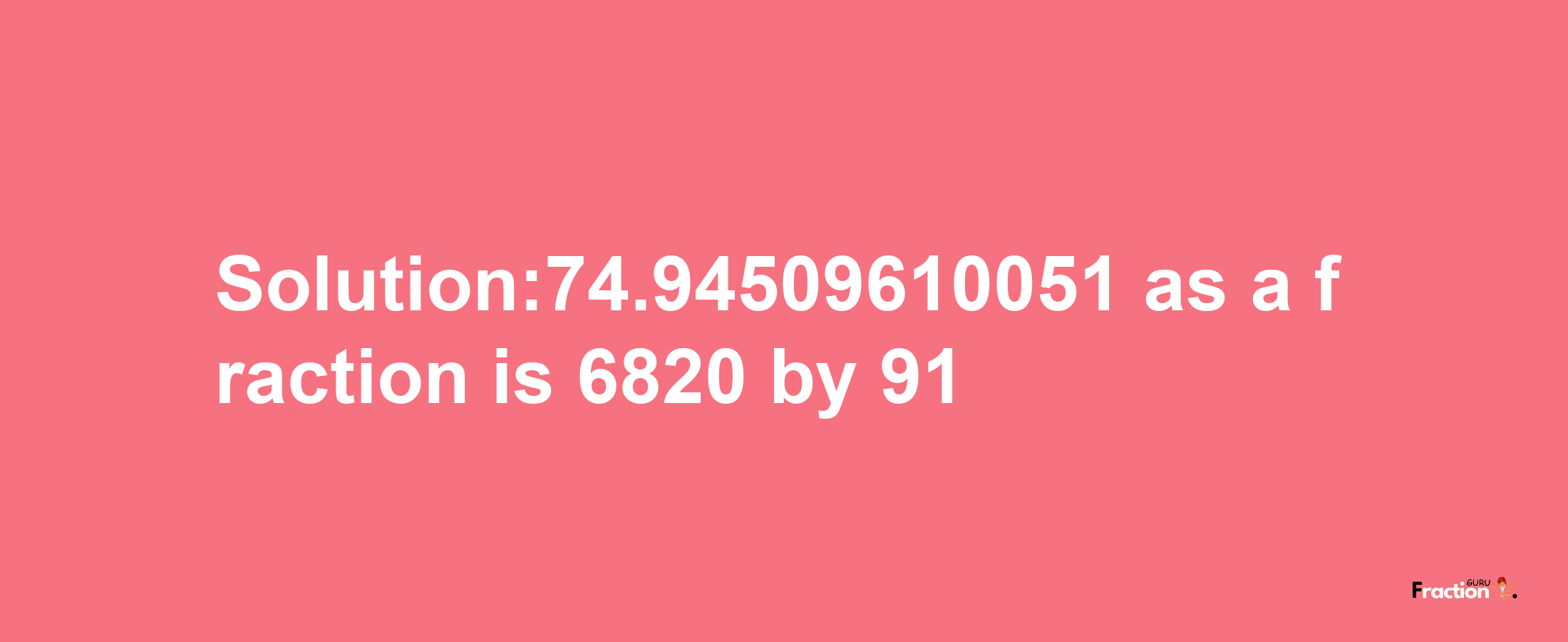 Solution:74.94509610051 as a fraction is 6820/91