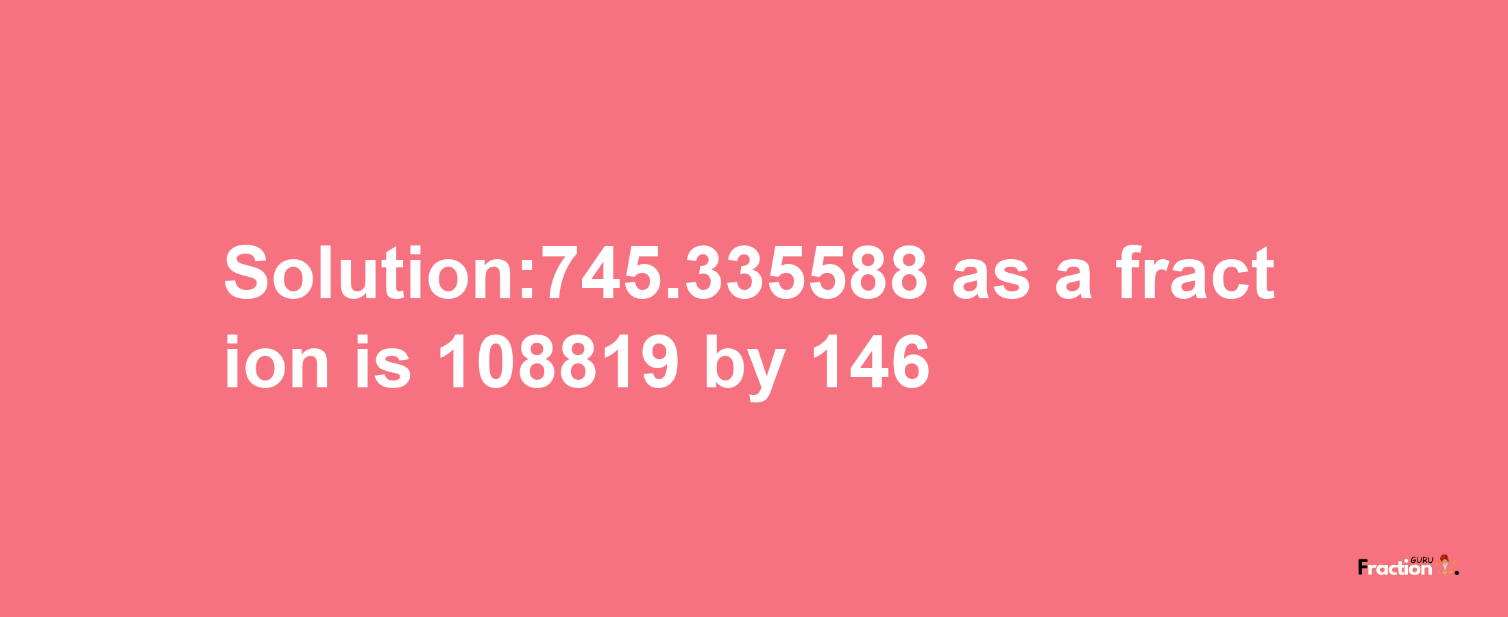 Solution:745.335588 as a fraction is 108819/146