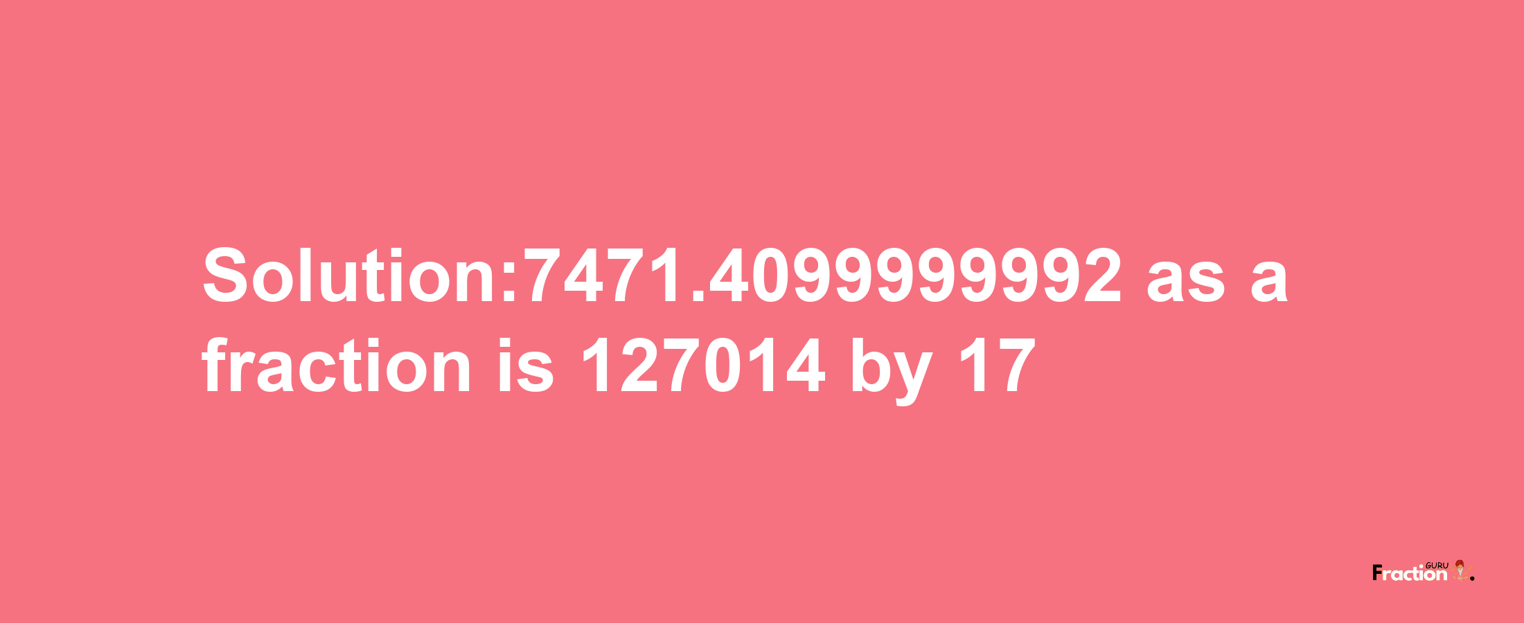 Solution:7471.4099999992 as a fraction is 127014/17