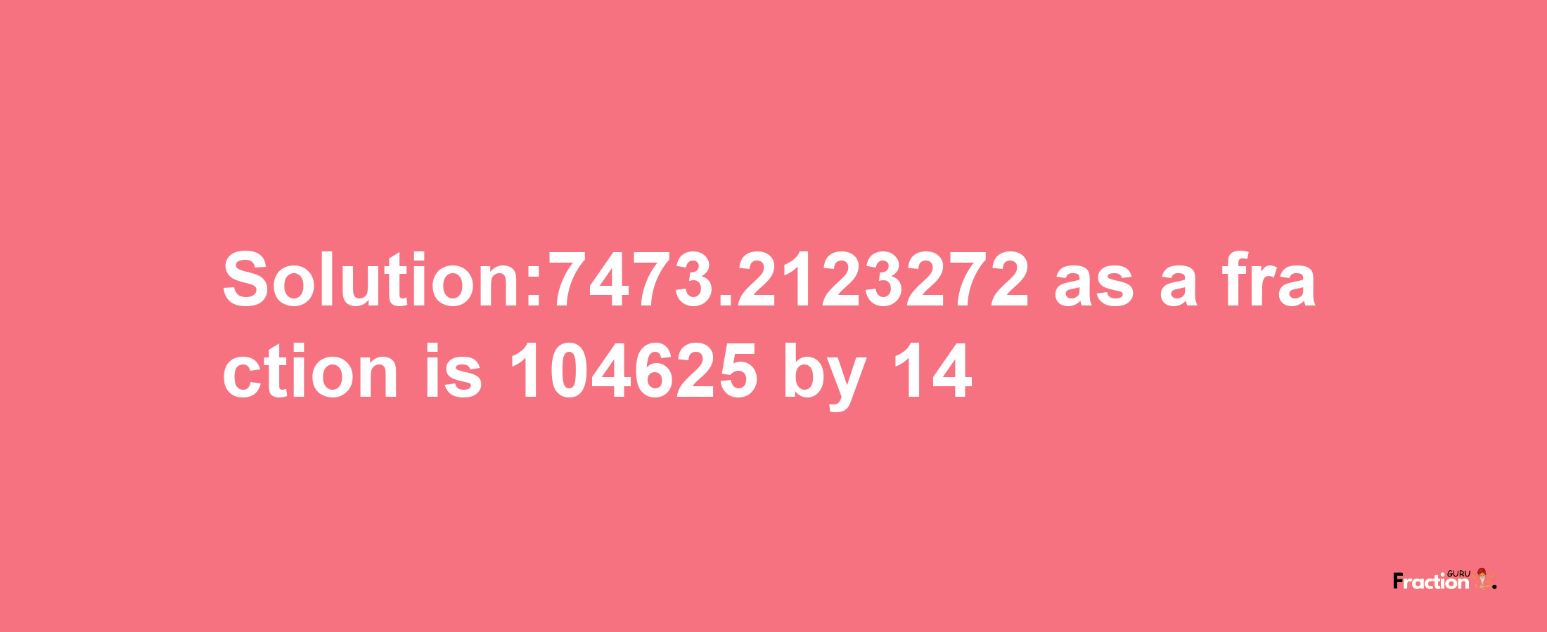 Solution:7473.2123272 as a fraction is 104625/14