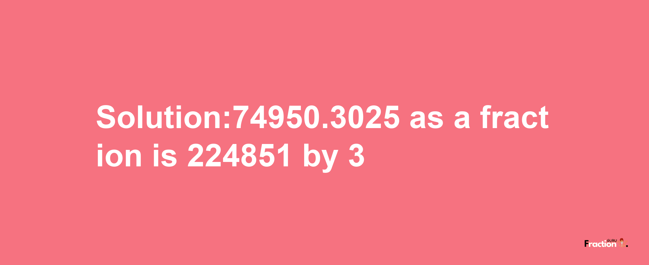 Solution:74950.3025 as a fraction is 224851/3