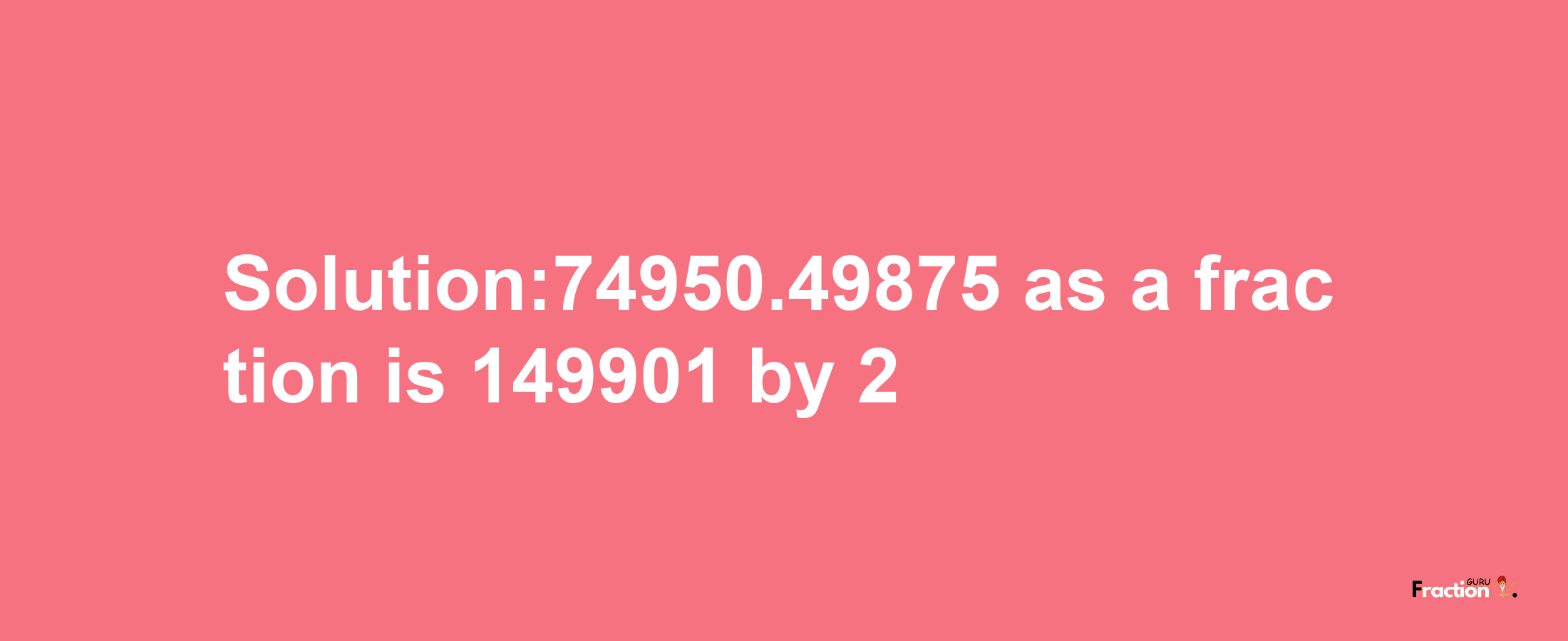 Solution:74950.49875 as a fraction is 149901/2