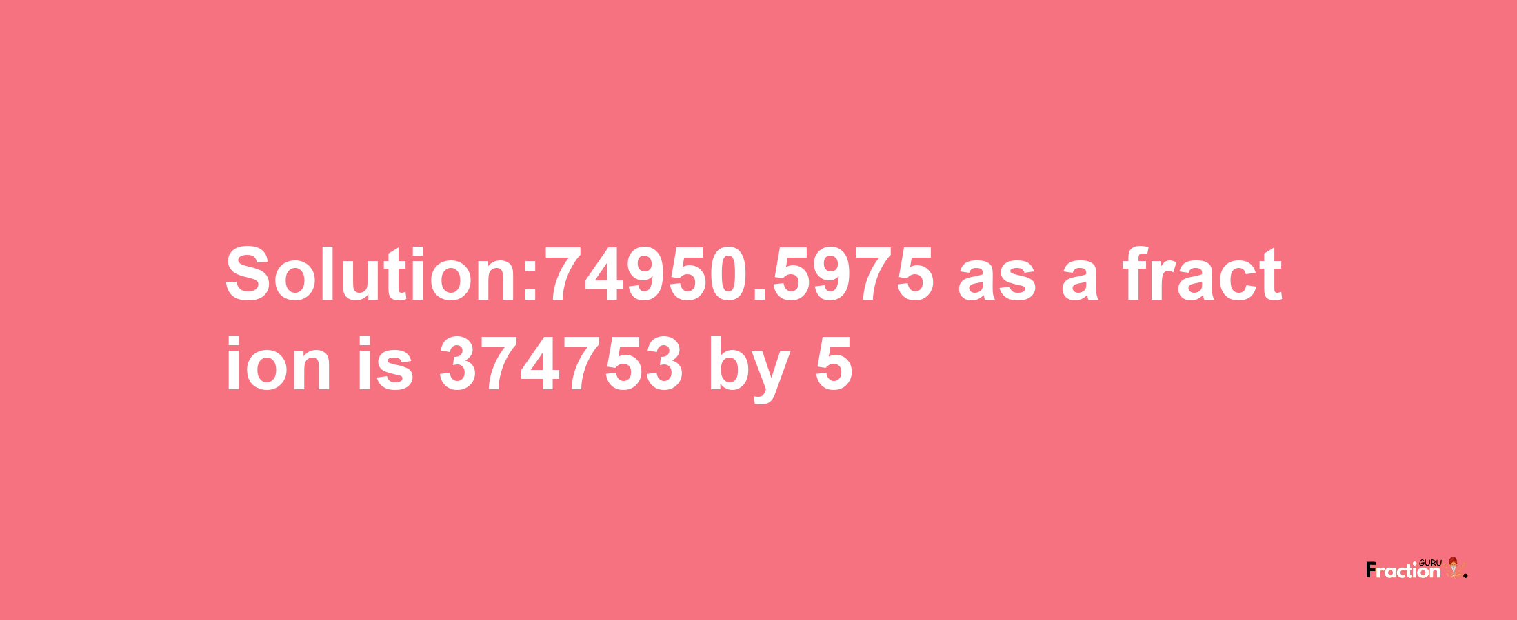 Solution:74950.5975 as a fraction is 374753/5