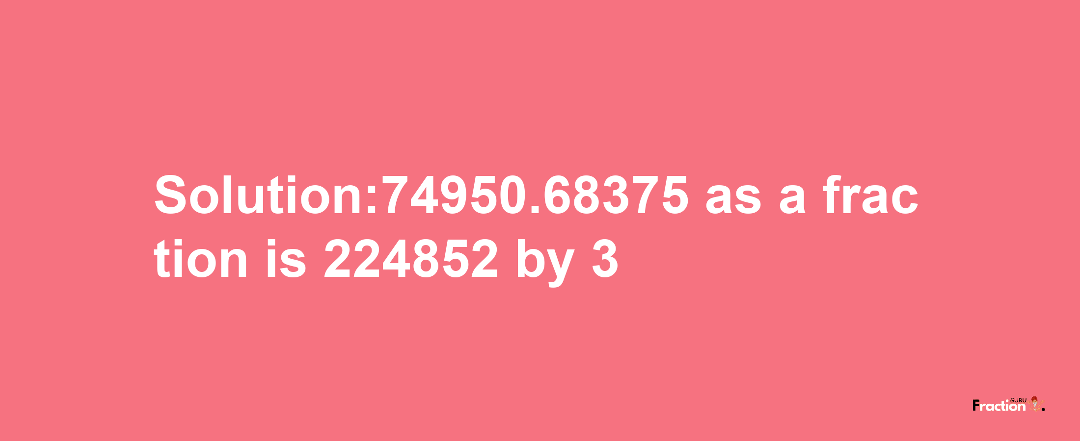 Solution:74950.68375 as a fraction is 224852/3