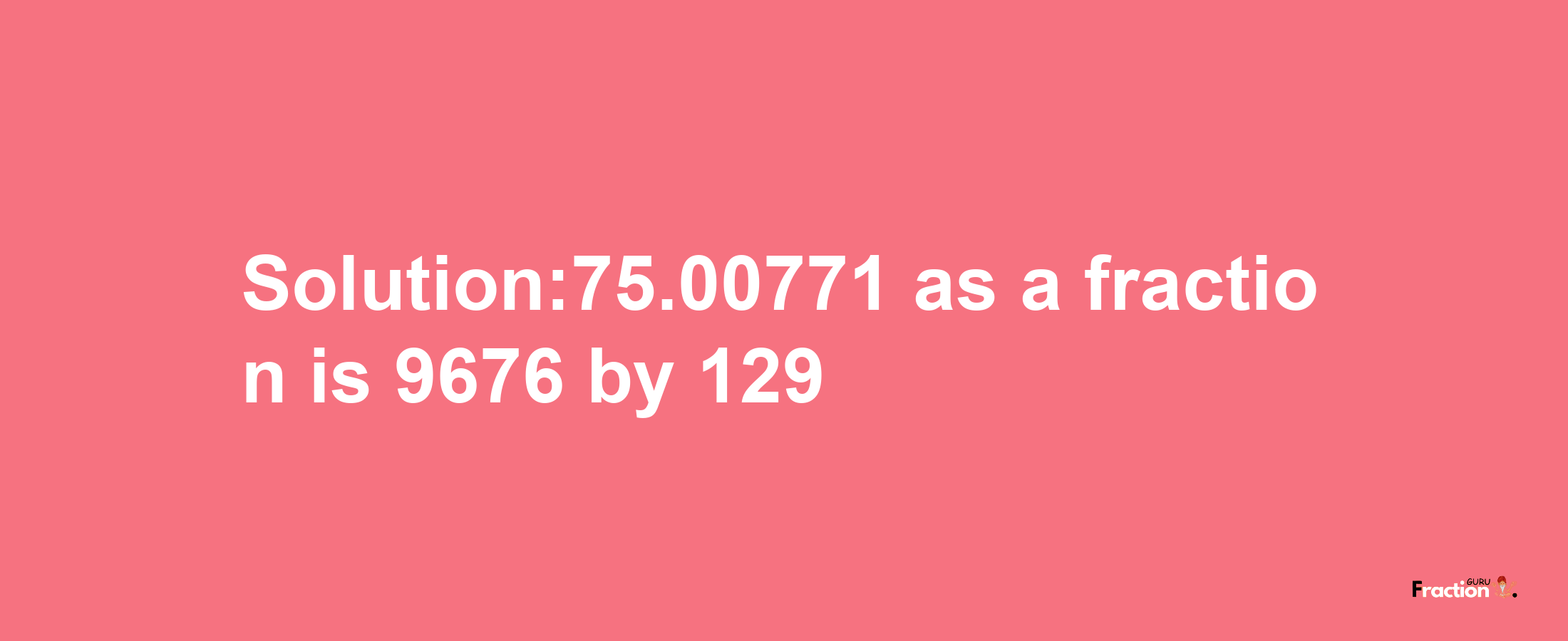 Solution:75.00771 as a fraction is 9676/129