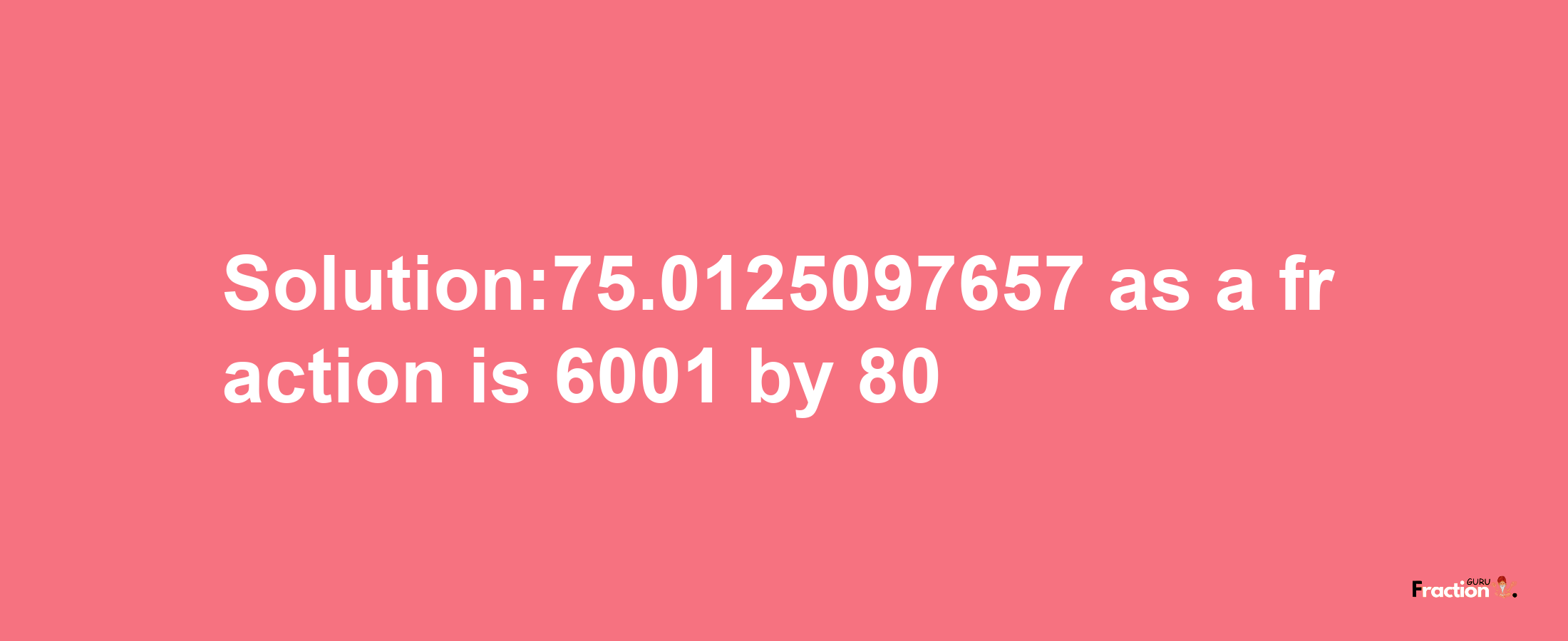 Solution:75.0125097657 as a fraction is 6001/80