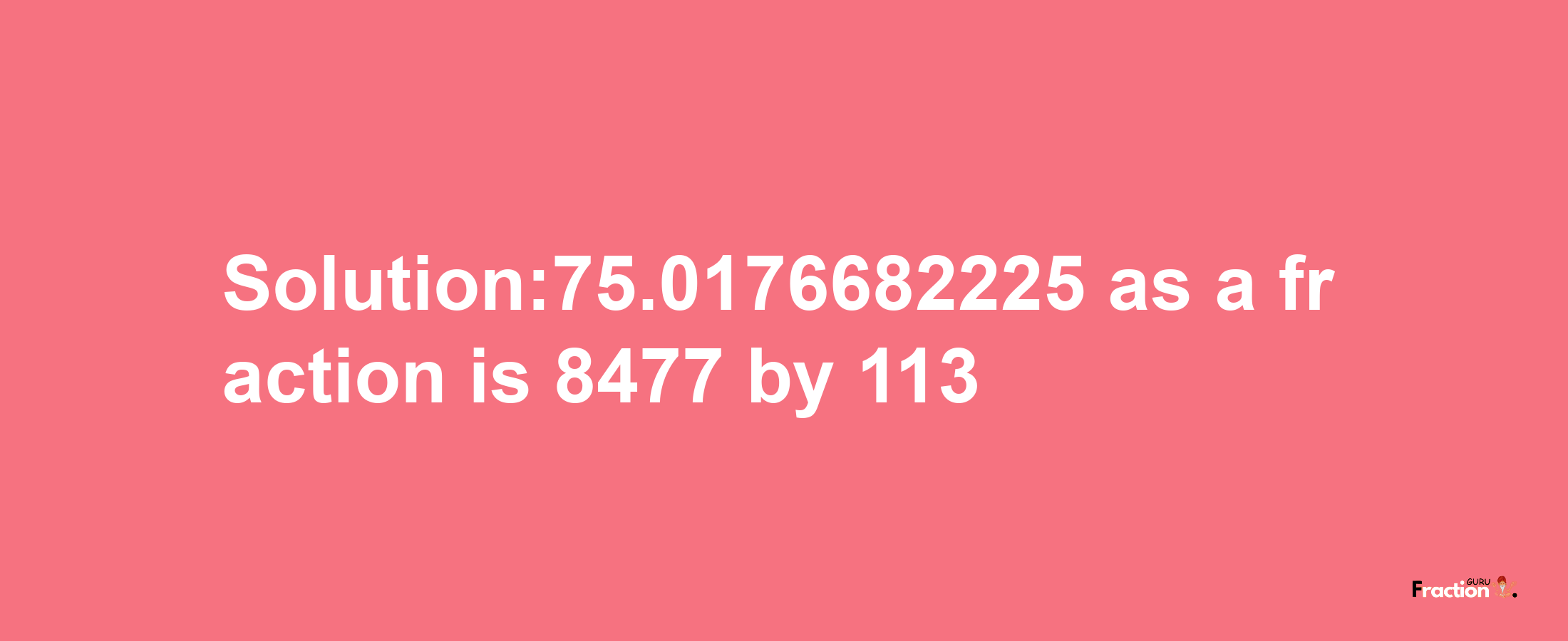 Solution:75.0176682225 as a fraction is 8477/113