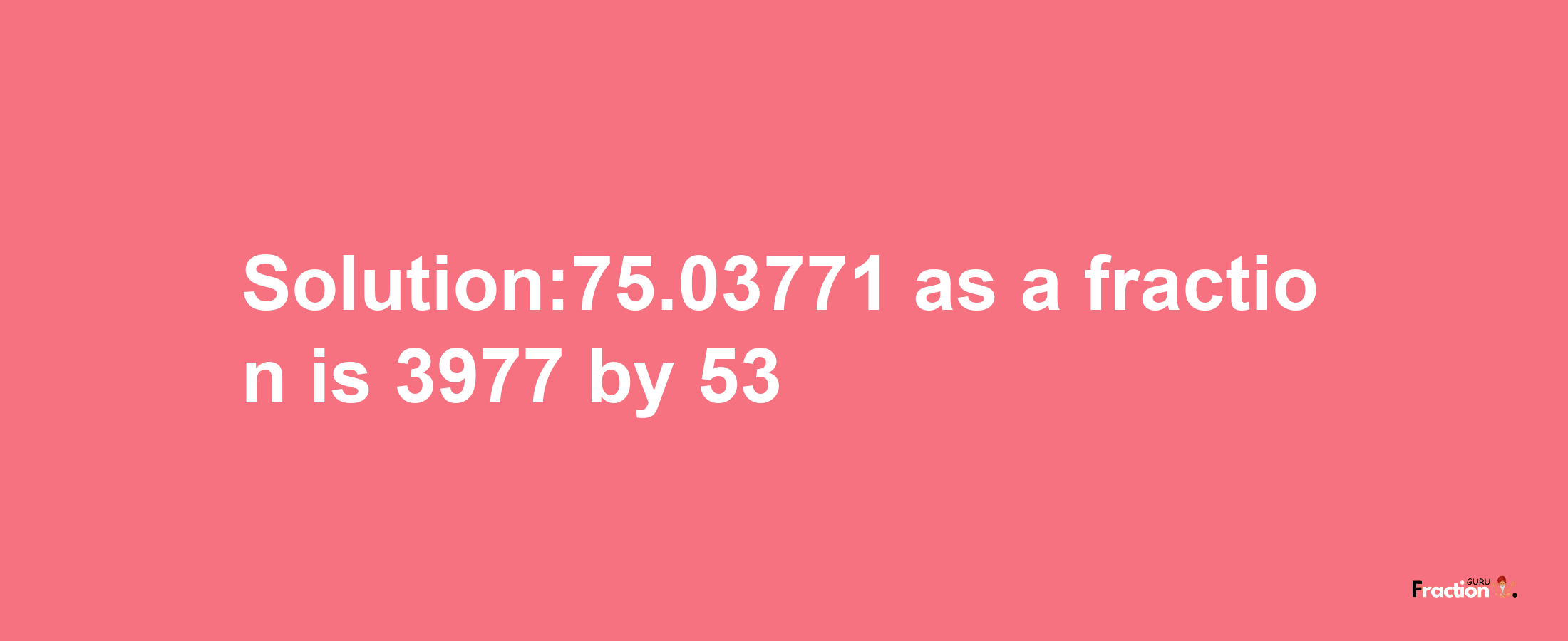 Solution:75.03771 as a fraction is 3977/53