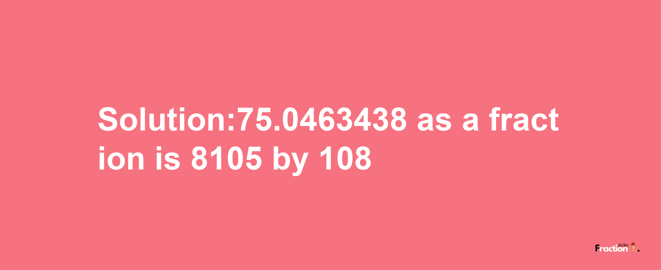 Solution:75.0463438 as a fraction is 8105/108