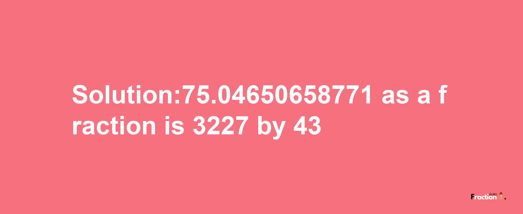 Solution:75.04650658771 as a fraction is 3227/43