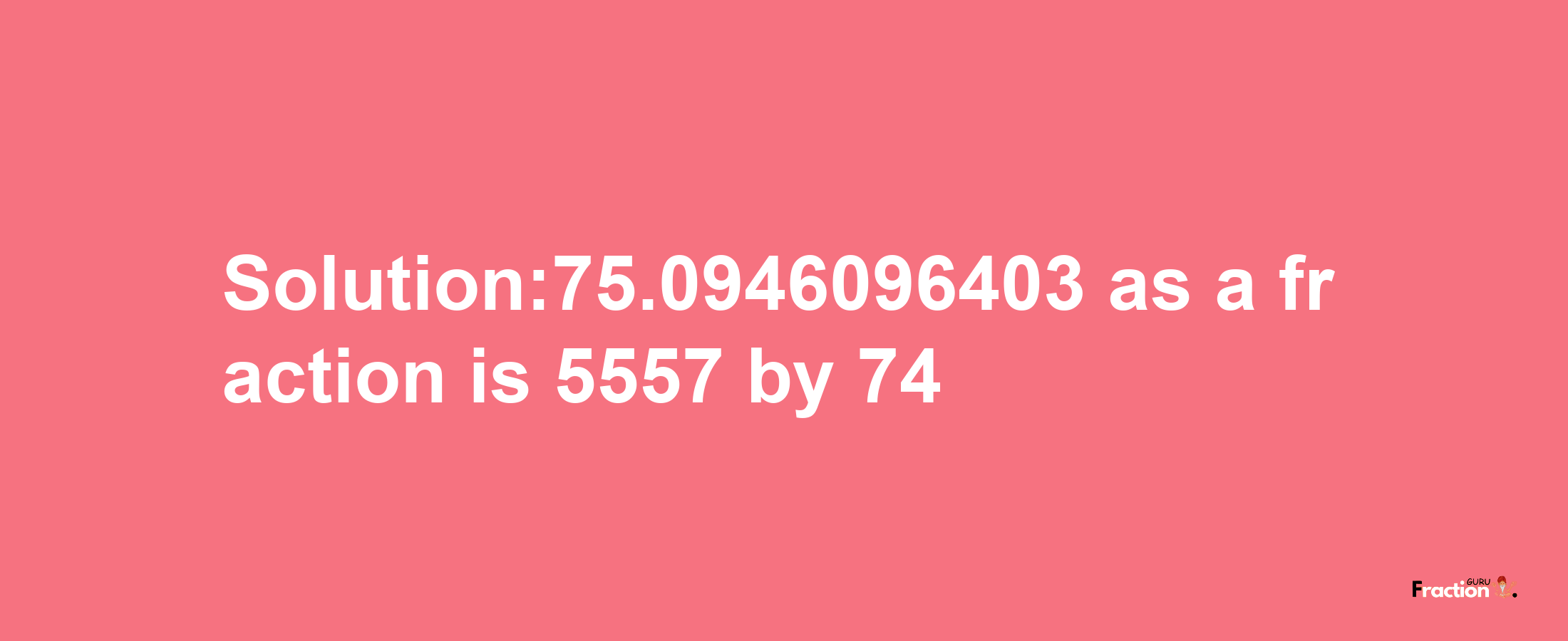 Solution:75.0946096403 as a fraction is 5557/74