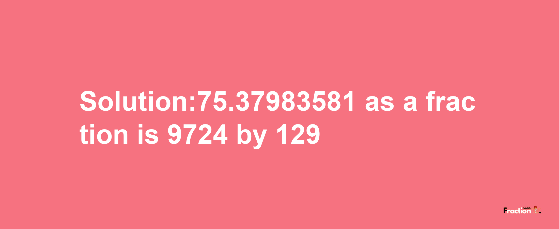 Solution:75.37983581 as a fraction is 9724/129