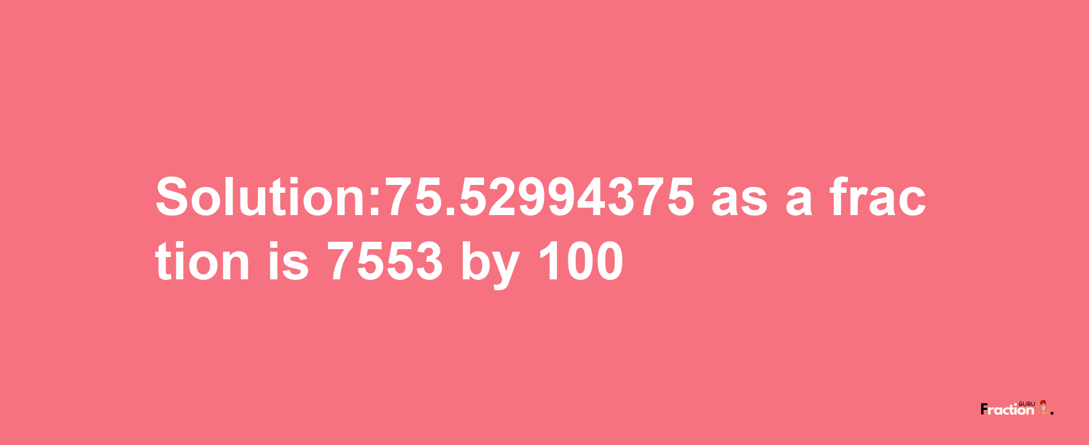 Solution:75.52994375 as a fraction is 7553/100