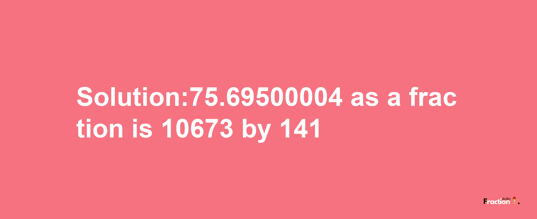 Solution:75.69500004 as a fraction is 10673/141