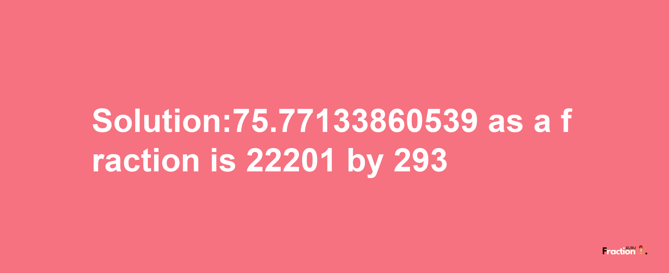 Solution:75.77133860539 as a fraction is 22201/293