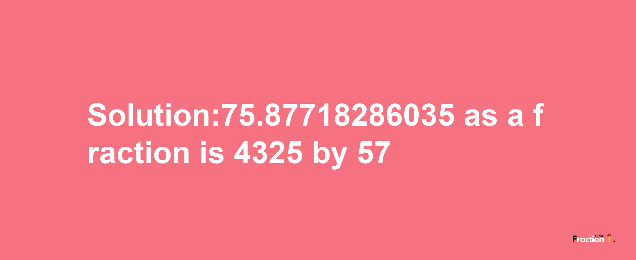 Solution:75.87718286035 as a fraction is 4325/57