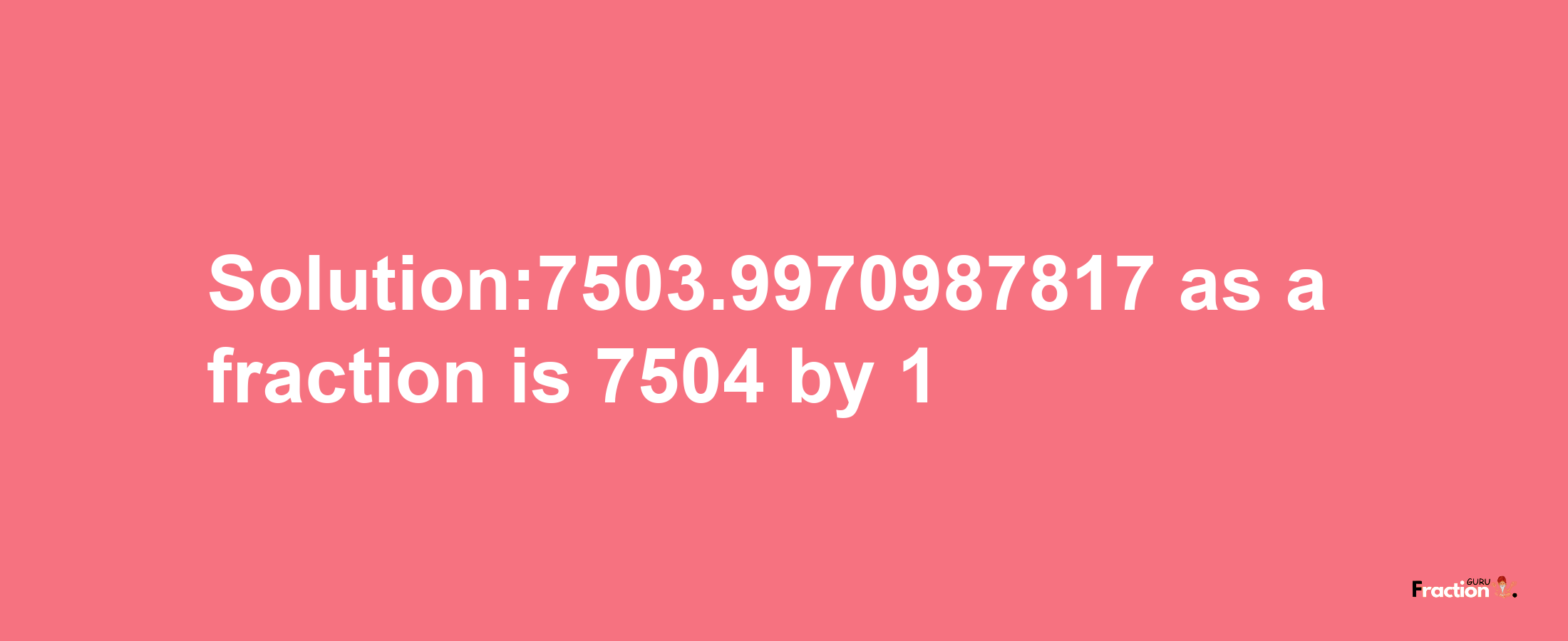 Solution:7503.9970987817 as a fraction is 7504/1