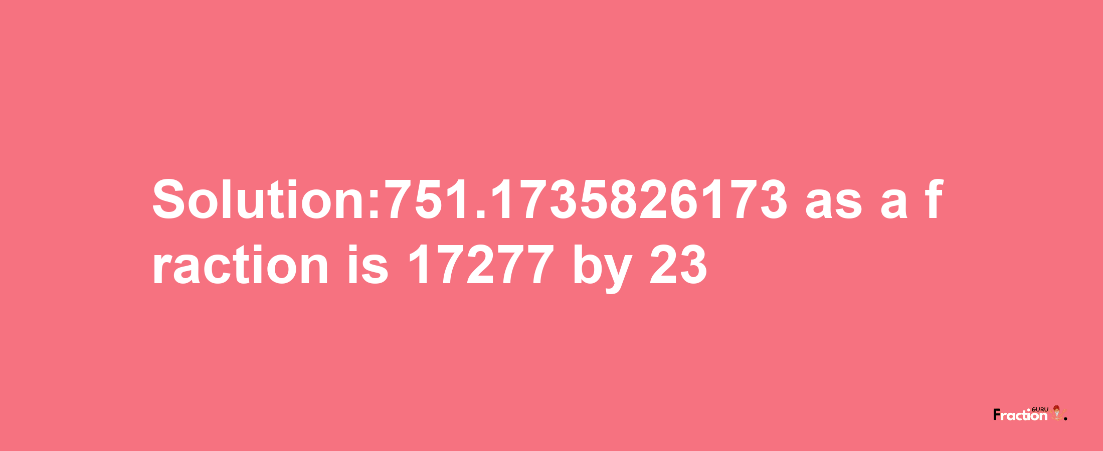 Solution:751.1735826173 as a fraction is 17277/23