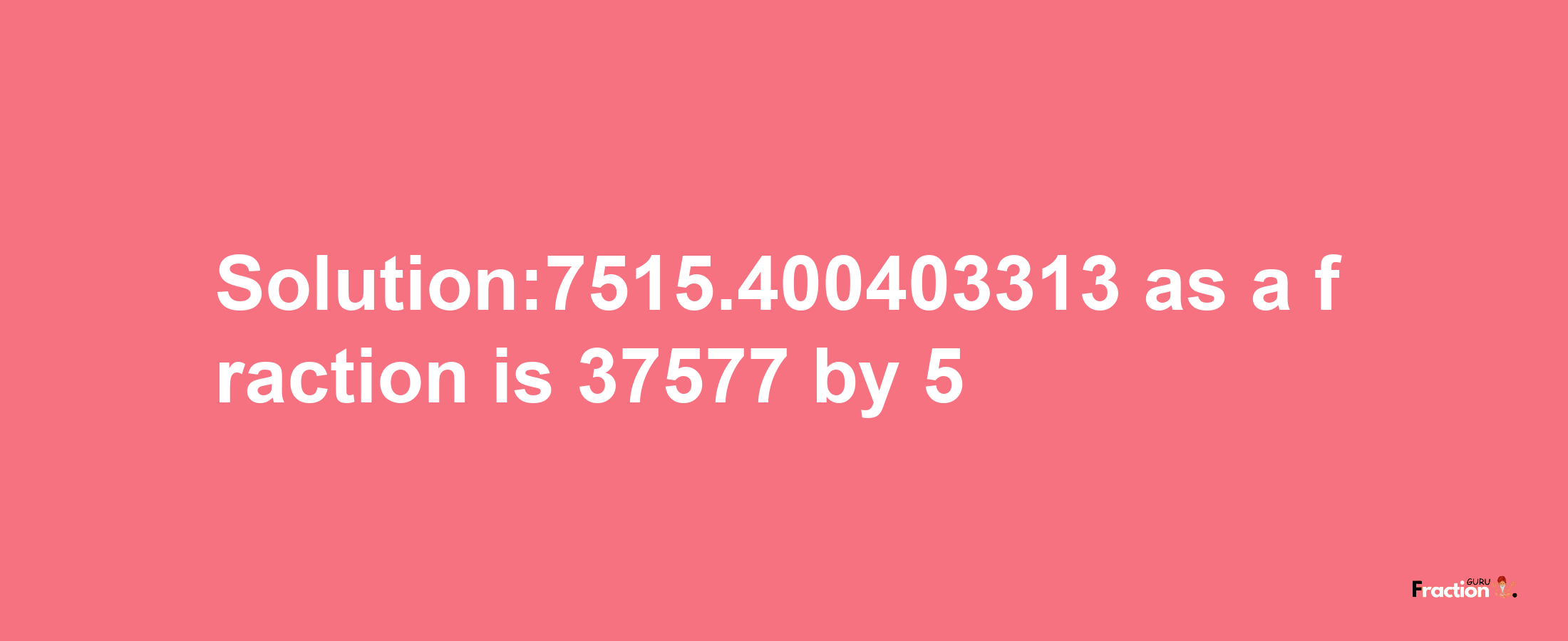 Solution:7515.400403313 as a fraction is 37577/5