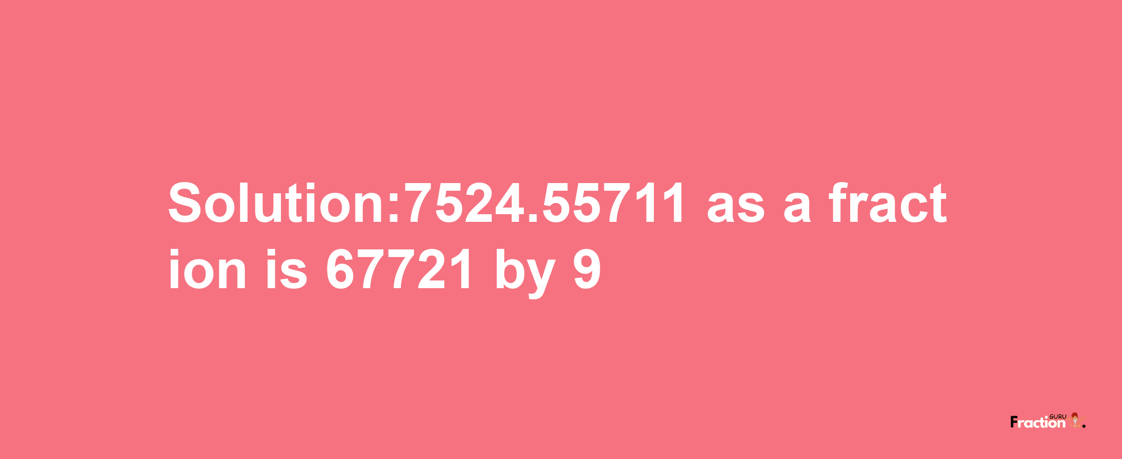 Solution:7524.55711 as a fraction is 67721/9