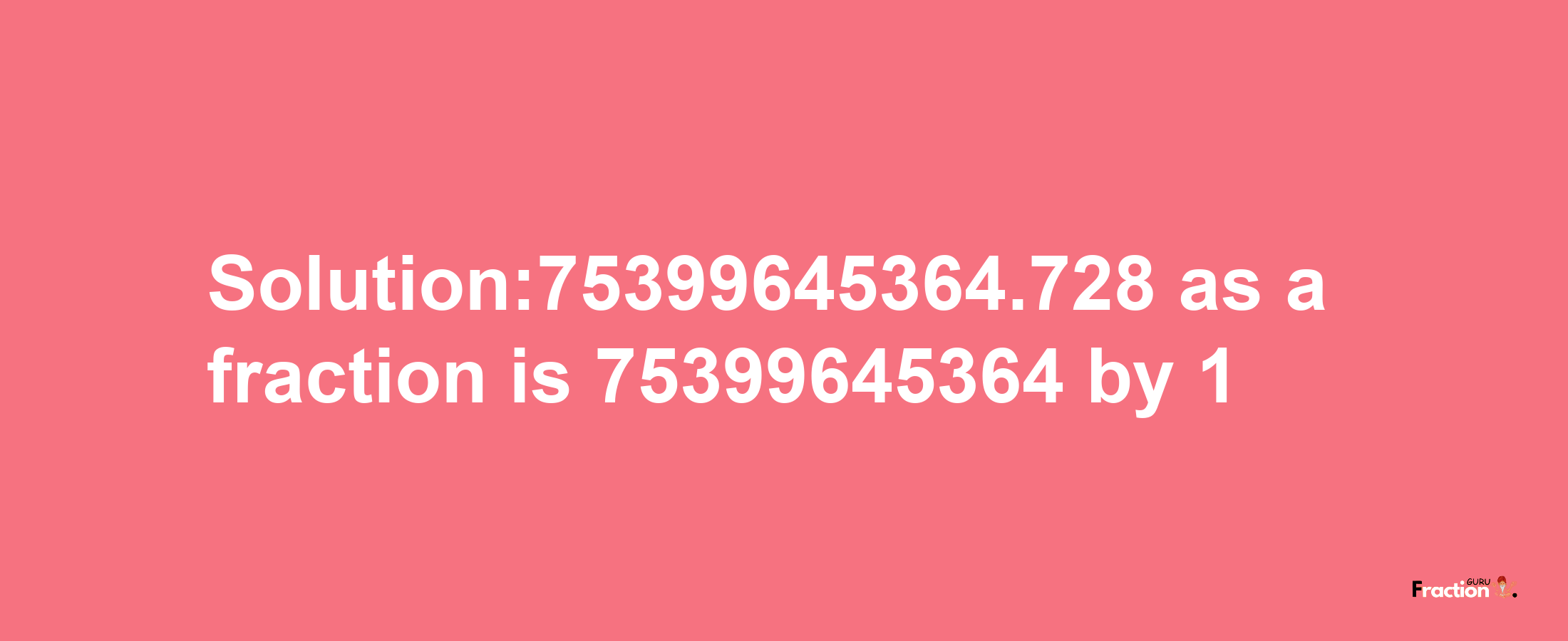 Solution:75399645364.728 as a fraction is 75399645364/1